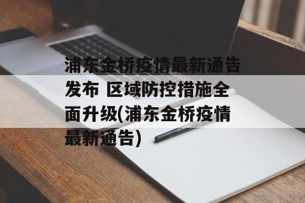 浦东金桥疫情最新通告发布 区域防控措施全面升级(浦东金桥疫情最新通告)
